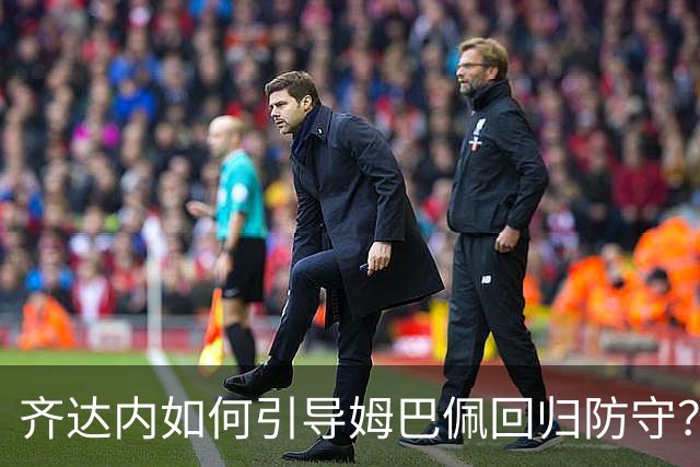 齐达内如何引导姆巴佩回归防守？他对球员的自由度看法更为宽松